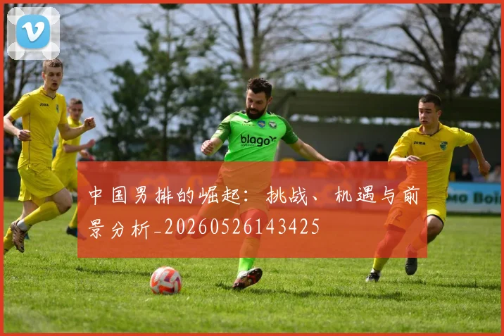 中国男排的崛起:挑战、机遇与前景分析_20260526143425