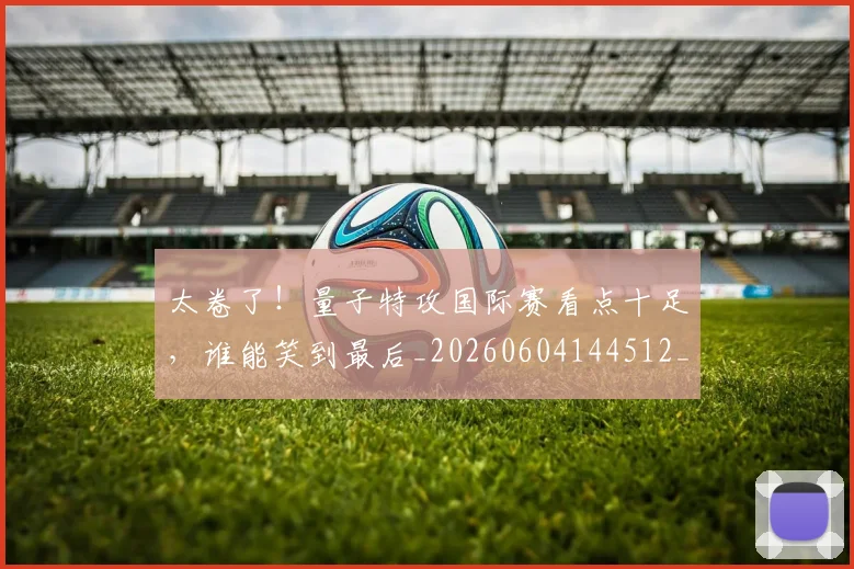 太卷了!量子特攻国际赛看点十足,谁能笑到最后_20260604144512_20260707021838