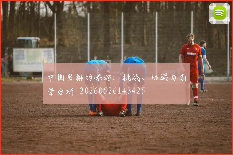 中国男排的崛起:挑战、机遇与前景分析_20260526143425