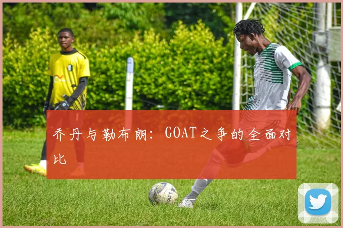 乔丹与勒布朗:GOAT之争的全面对比