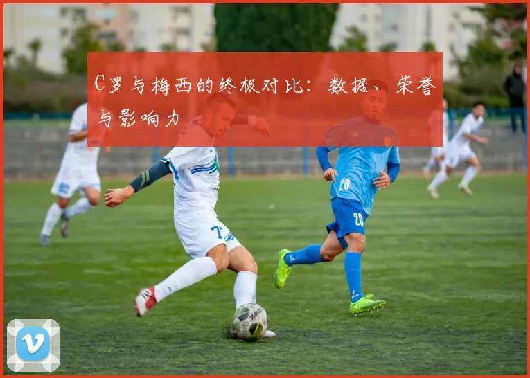 C罗与梅西的终极对比:数据、荣誉与影响力