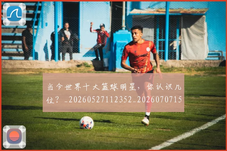 当今世界十大篮球明星,你认识几位?_20260527112352_20260707152312