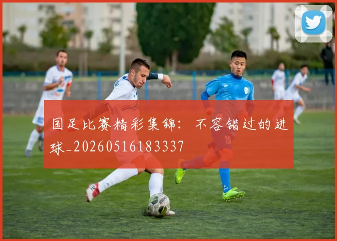 国足比赛精彩集锦:不容错过的进球_20260516183337