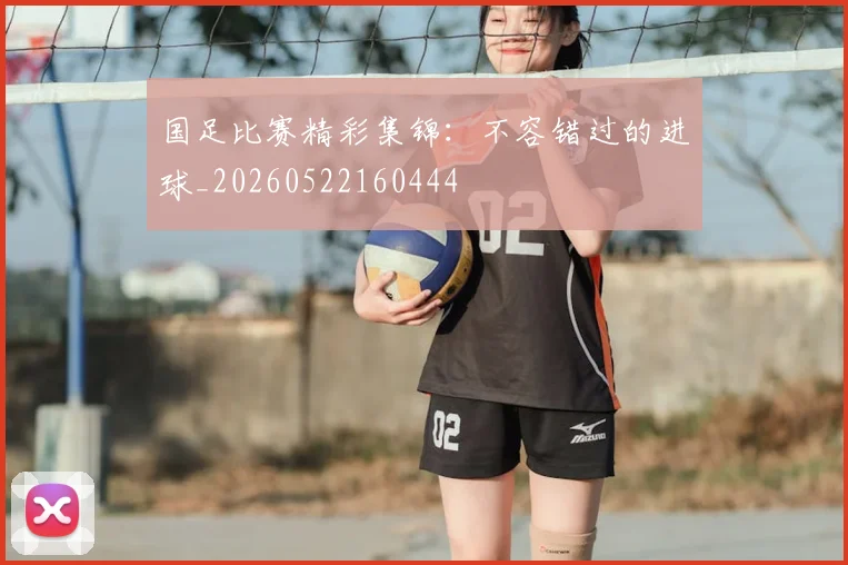 国足比赛精彩集锦:不容错过的进球_20260522160444