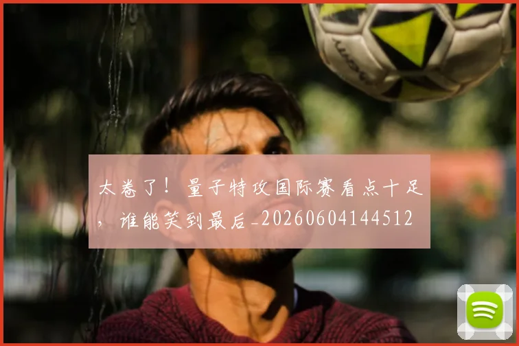 太卷了！量子特攻国际赛看点十足，谁能笑到最后_20260604144512