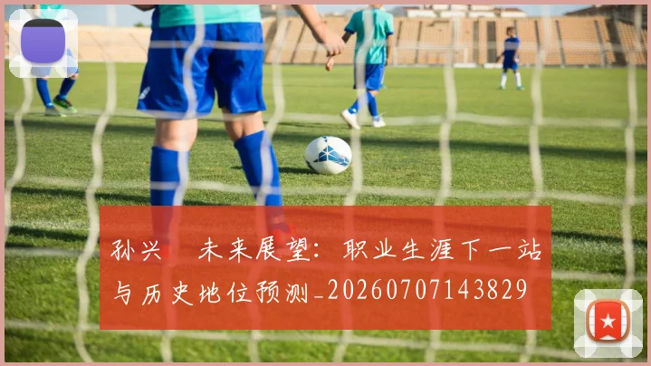 孙兴慜未来展望：职业生涯下一站与历史地位预测_20260707143829