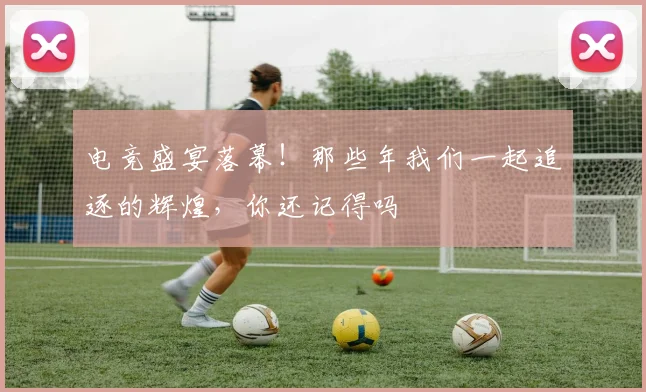 电竞盛宴落幕!那些年我们一起追逐的辉煌,你还记得吗