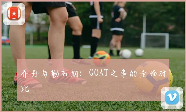乔丹与勒布朗:GOAT之争的全面对比